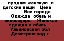 продам женскую  и детские вещи › Цена ­ 100-5000 - Все города Одежда, обувь и аксессуары » Женская одежда и обувь   . Ульяновская обл.,Димитровград г.